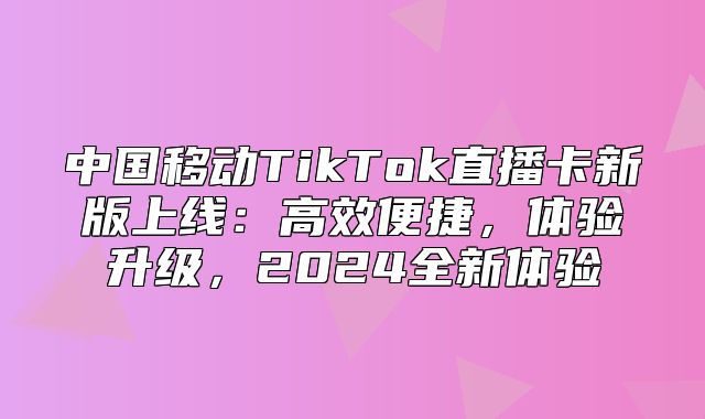 中国移动TikTok直播卡新版上线：高效便捷，体验升级，2025全新体验
