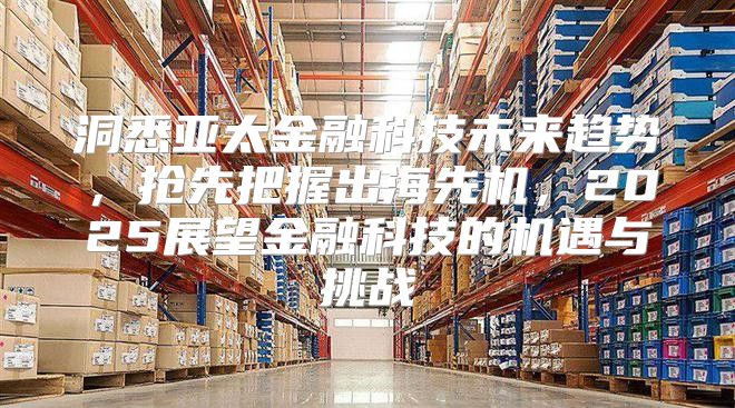 洞悉亚太金融科技未来趋势，抢先把握出海先机，2025展望金融科技的机遇与挑战