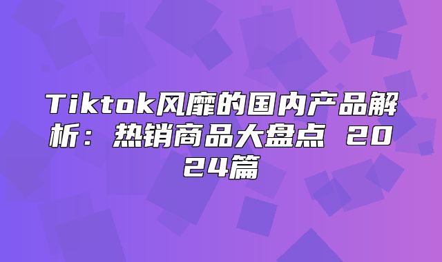 Tiktok风靡的国内产品解析：热销商品大盘点 2025篇