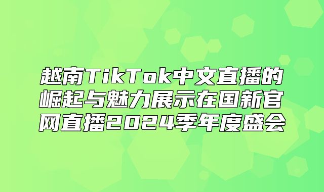 越南TikTok中文直播的崛起与魅力展示在国新官网直播2025季年度盛会