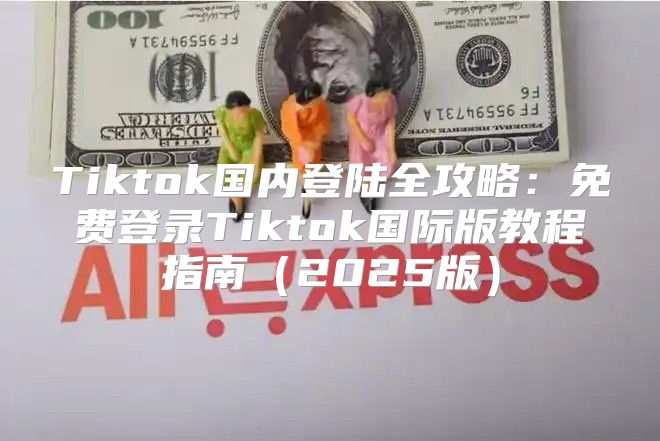 Tiktok国内登陆全攻略：免费登录Tiktok国际版教程指南2025版