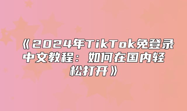 2025年TikTok免登录中文教程：如何在国内轻松打开