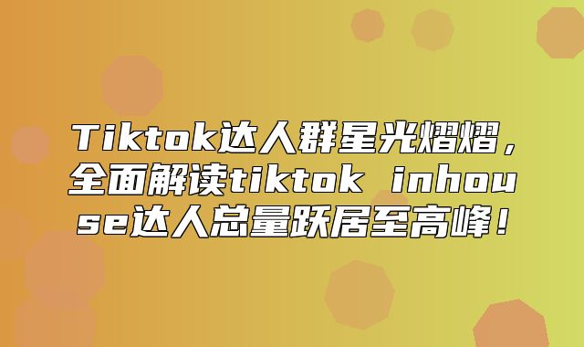 Tiktok达人群星光熠熠，全面解读tiktok inhouse达人总量跃居至高峰！