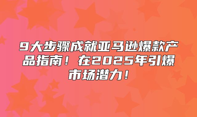 9大步骤成就亚马逊爆款产品指南！在2025年引爆市场潜力！