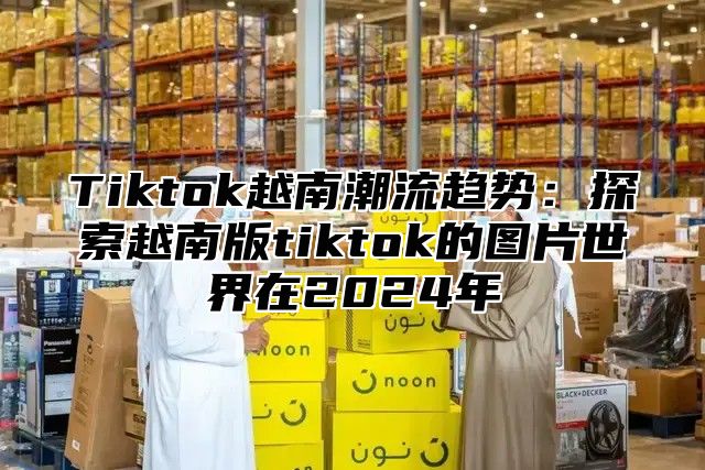 Tiktok越南潮流趋势：探索越南版tiktok的图片世界在2025年