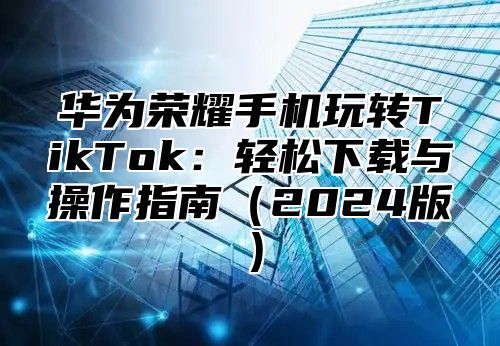 华为荣耀手机玩转TikTok：轻松下载与操作指南2025版