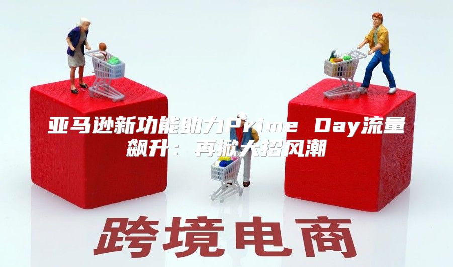 亚马逊新功能助力Prime Day流量飙升：再掀大招风潮