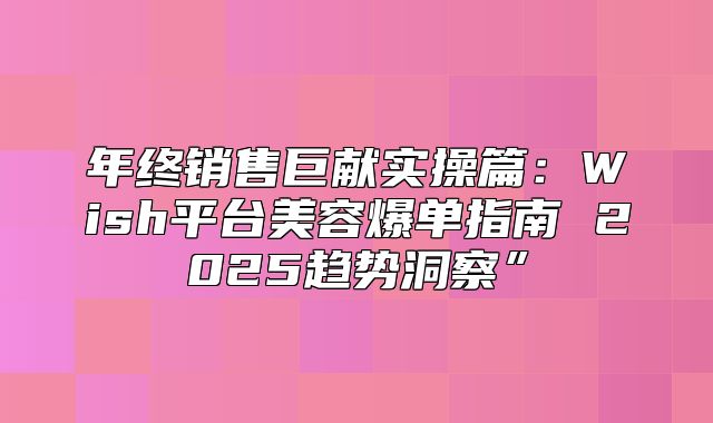 年终销售巨献实操篇：Wish平台美容爆单指南 2025趋势洞察”
