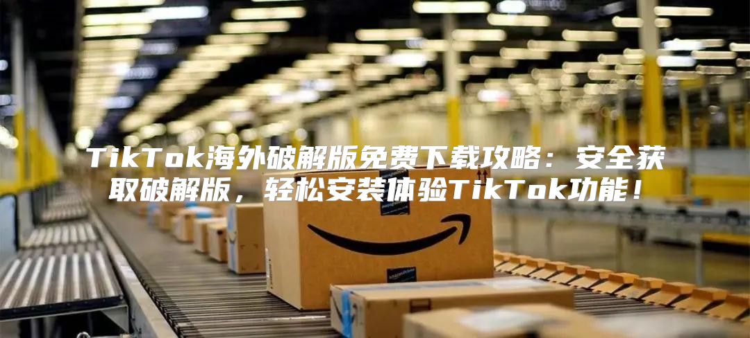 TikTok海外破解版免费下载攻略：安全获取破解版，轻松安装体验TikTok功能！