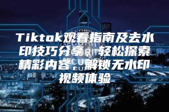 Tiktok观看指南及去水印技巧分享，轻松探索精彩内容，解锁无水印视频体验