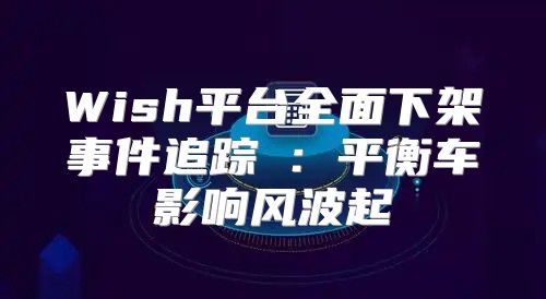 Wish平台全面下架事件追踪③：平衡车影响风波起