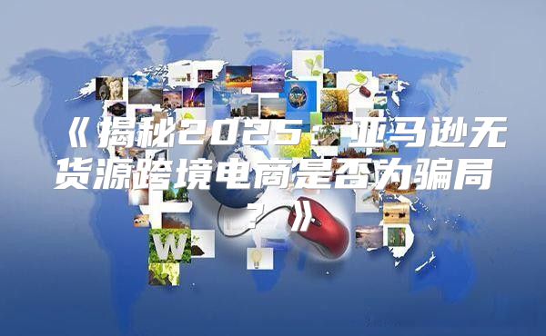 揭秘2025亚马逊无货源跨境电商是否为骗局？