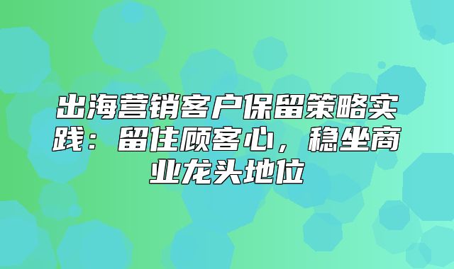 出海营销客户保留策略实践：留住顾客心，稳坐商业龙头地位