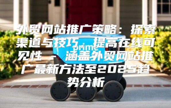 外贸网站推广策略：探索渠道与技巧，提高在线可见性 - 涵盖外贸网站推广最新方法至2025趋势分析