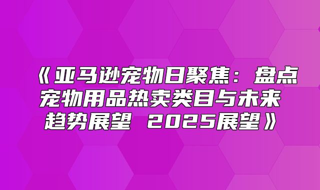 亚马逊宠物日聚焦：盘点宠物用品热卖类目与未来趋势展望2025展望