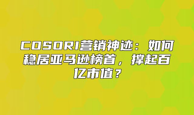 COSORI营销神迹：如何稳居亚马逊榜首，撑起百亿市值？