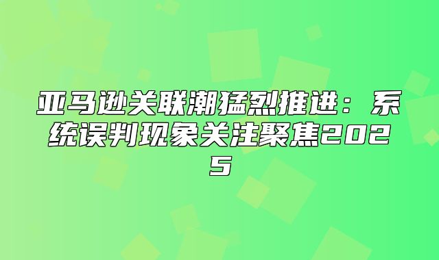 亚马逊关联潮猛烈推进：系统误判现象关注聚焦2025