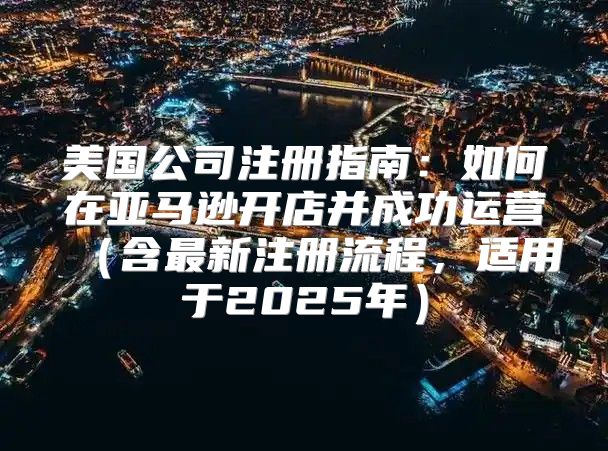 美国公司注册指南：如何在亚马逊开店并成功运营含最新注册流程，适用于2025年