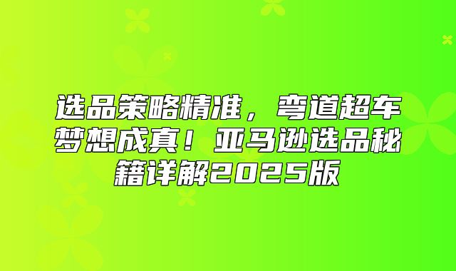 选品策略精准，弯道超车梦想成真！亚马逊选品秘籍详解2025版