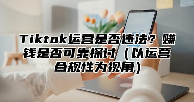 Tiktok运营是否违法？赚钱是否可靠探讨以运营合规性为视角