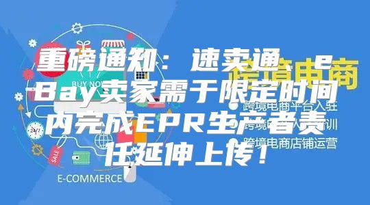 重磅通知：速卖通、eBay卖家需于限定时间内完成EPR生产者责任延伸上传！