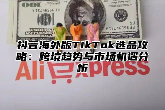 抖音海外版TikTok选品攻略：跨境趋势与市场机遇分析