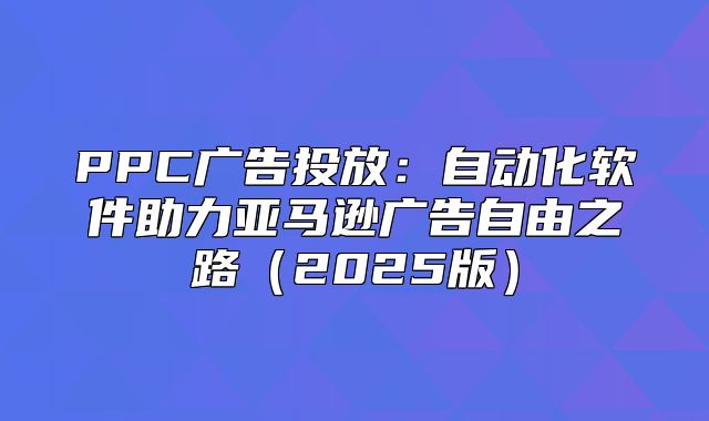 PPC广告投放：自动化软件助力亚马逊广告自由之路2025版