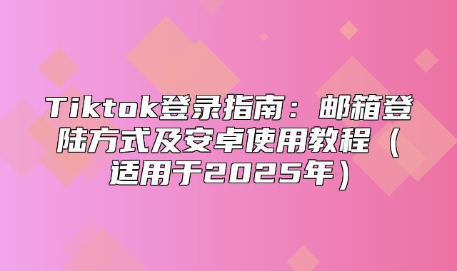 Tiktok登录指南：邮箱登陆方式及安卓使用教程适用于2025年