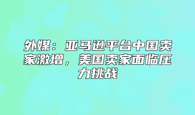 外媒：亚马逊平台中国卖家激增，美国卖家面临压力挑战