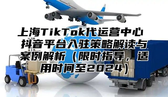 上海TikTok代运营中心 抖音平台入驻策略解读与案例解析限时指导，适用时间至2025