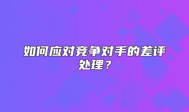 如何应对竞争对手的差评处理？
