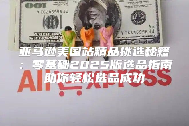 亚马逊美国站精品挑选秘籍：零基础2025版选品指南助你轻松选品成功