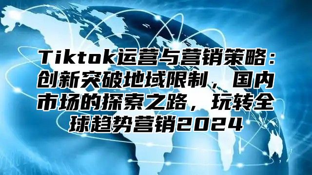 Tiktok运营与营销策略：创新突破地域限制，国内市场的探索之路，玩转全球趋势营销2025