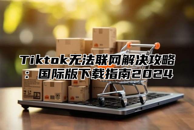 Tiktok无法联网解决攻略：国际版下载指南2025