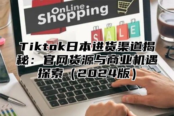Tiktok日本进货渠道揭秘：官网货源与商业机遇探索2025版
