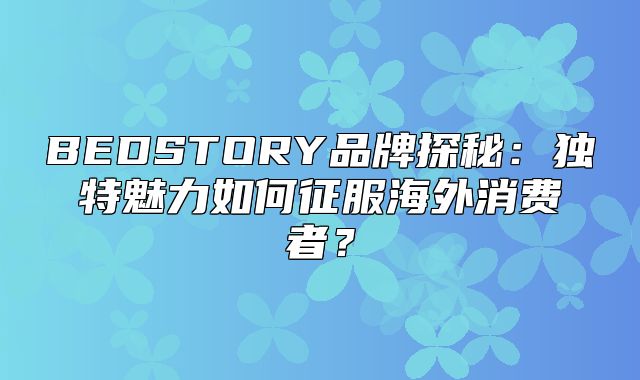 BEDSTORY品牌探秘：独特魅力如何征服海外消费者？