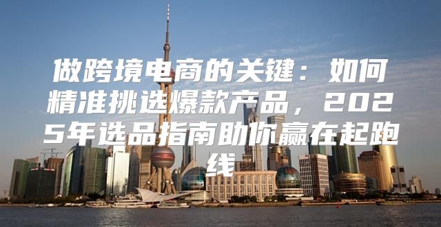 做跨境电商的关键：如何精准挑选爆款产品，2025年选品指南助你赢在起跑线