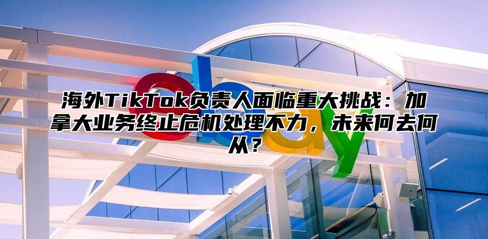海外TikTok负责人面临重大挑战：加拿大业务终止危机处理不力，未来何去何从？