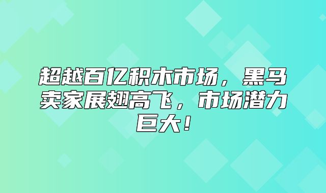 超越百亿积木市场，黑马卖家展翅高飞，市场潜力巨大！
