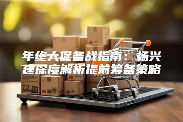 年终大促备战指南：杨兴建深度解析提前筹备策略