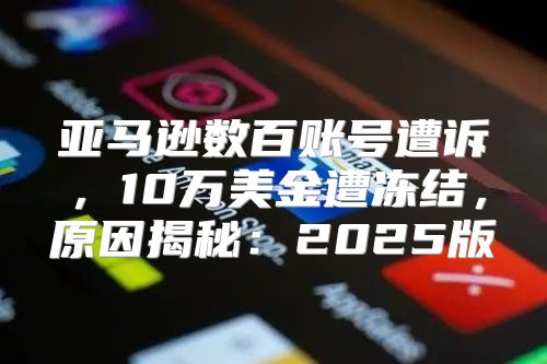 亚马逊数百账号遭诉，10万美金遭冻结，原因揭秘：2025版