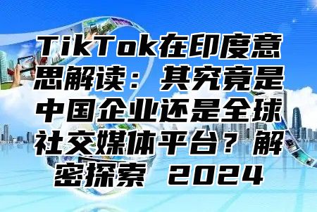 TikTok在印度意思解读：其究竟是中国企业还是全球社交媒体平台？解密探索 2025