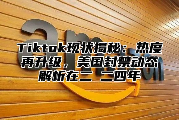 Tiktok现状揭秘：热度再升级，美国封禁动态解析在二○二四年