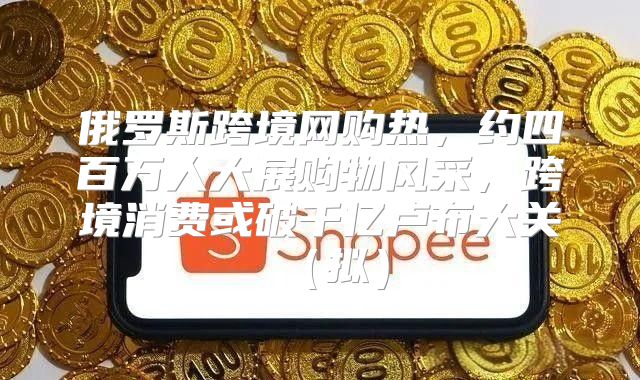 俄罗斯跨境网购热，约四百万人大展购物风采，跨境消费或破千亿卢布大关拟