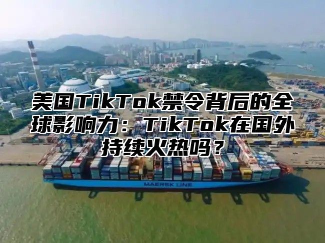 美国TikTok禁令背后的全球影响力：TikTok在国外持续火热吗？