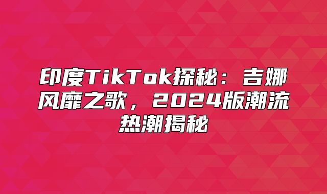 印度TikTok探秘：吉娜风靡之歌，2025版潮流热潮揭秘