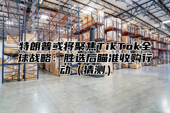 特朗普或将聚焦TikTok全球战略：胜选后瞄准收购行动猜测