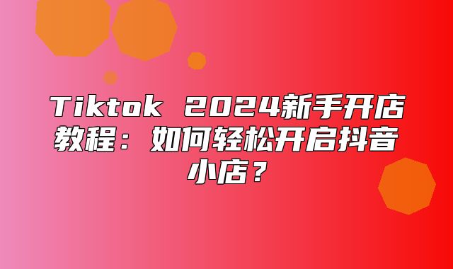 Tiktok 2025新手开店教程：如何轻松开启抖音小店？