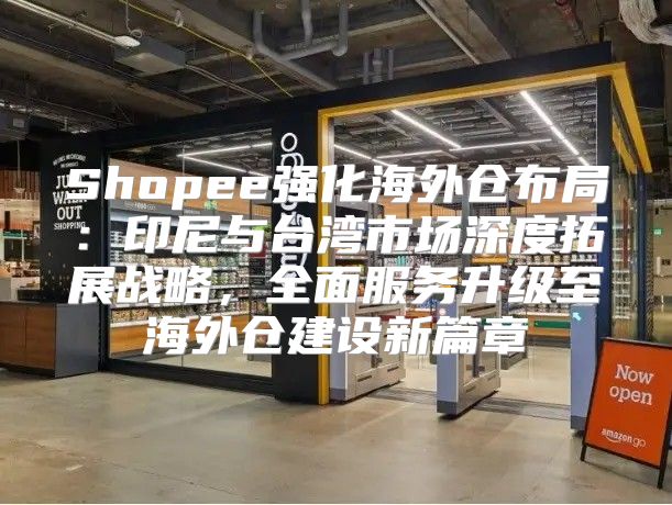 Shopee强化海外仓布局：印尼与台湾市场深度拓展战略，全面服务升级至海外仓建设新篇章