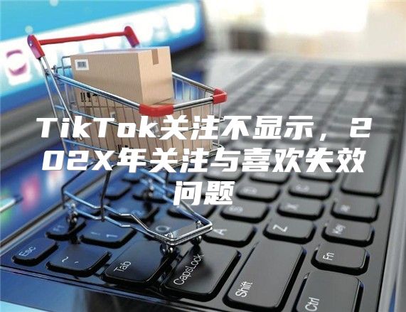 TikTok关注不显示，202X年关注与喜欢失效问题